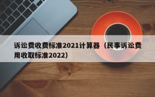 诉讼费收费标准2021计算器（民事诉讼费用收取标准2022）