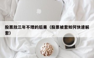 股票放三年不理的后果（股票被套如何快速解套）