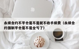 永续合约不平仓是不是就不收手续费（永续合约强制平仓是不是全亏了）