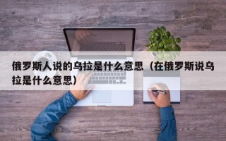 俄罗斯人说的乌拉是什么意思（在俄罗斯说乌拉是什么意思）