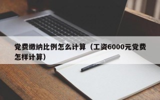 党费缴纳比例怎么计算（工资6000元党费怎样计算）