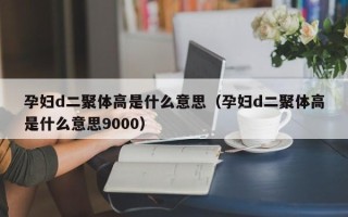 孕妇d二聚体高是什么意思（孕妇d二聚体高是什么意思9000）