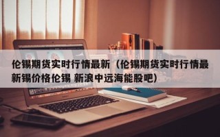 伦锡期货实时行情最新（伦锡期货实时行情最新锡价格伦锡 新浪中远海能股吧）