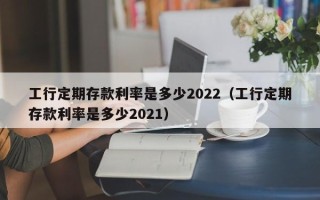 工行定期存款利率是多少2022（工行定期存款利率是多少2021）