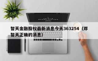 智天金融股权最新消息今天363254（邓智天正确的消息）