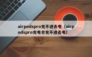 airpodspro充不进去电（airpodspro充电仓充不进去电）