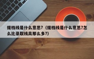 提档线是什么意思?（提档线是什么意思?怎么比录取线高那么多?）