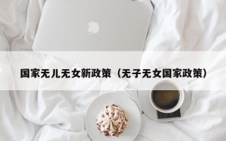 国家无儿无女新政策（无子无女国家政策）