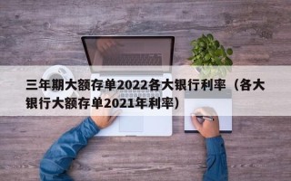 三年期大额存单2022各大银行利率（各大银行大额存单2021年利率）