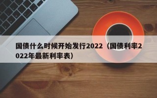 国债什么时候开始发行2022（国债利率2022年最新利率表）