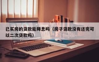 已买房的贷款能降息吗（房子贷款没有还完可以二次贷款吗）