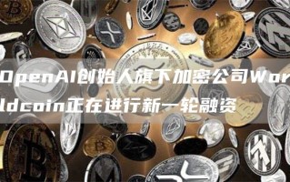 OpenAI创始人旗下加密公司Worldcoin正在进行新一轮融资