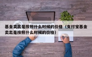 基金卖出是按照什么时候的价格（支付宝基金卖出是按照什么时候的价格）