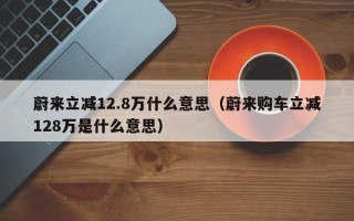 蔚来立减12.8万什么意思（蔚来购车立减128万是什么意思）