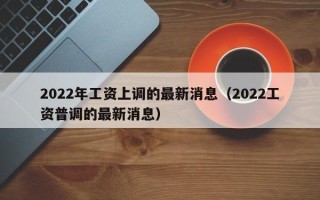 2022年工资上调的最新消息（2022工资普调的最新消息）