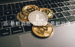 派币最新消息 官方派币最新消息