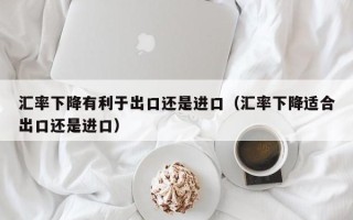 汇率下降有利于出口还是进口（汇率下降适合出口还是进口）