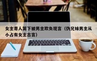 女主寄人篱下被男主欺负现言（伪兄妹男主从小占有女主古言）