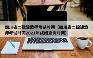 四川省二级建造师考试时间（四川省二级建造师考试时间2021年成绩查询时间）