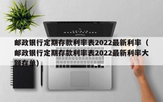 邮政银行定期存款利率表2022最新利率（邮政银行定期存款利率表2022最新利率大额存单）