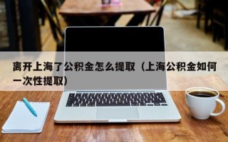 离开上海了公积金怎么提取（上海公积金如何一次性提取）