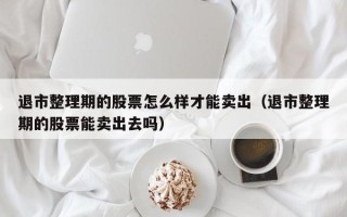 退市整理期的股票怎么样才能卖出（退市整理期的股票能卖出去吗）