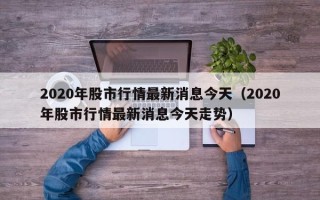 2020年股市行情最新消息今天（2020年股市行情最新消息今天走势）