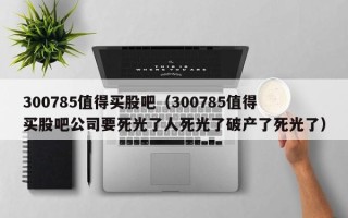 300785值得买股吧（300785值得买股吧公司要死光了人死光了破产了死光了）