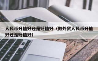 人民币升值好还是贬值好（做外贸人民币升值好还是贬值好）