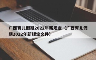 广西育儿假期2022年新规定（广西育儿假期2022年新规定文件）