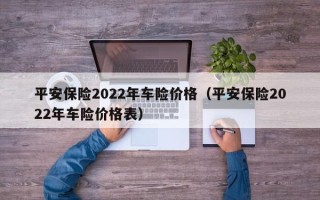 平安保险2022年车险价格（平安保险2022年车险价格表）