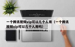 一个腾讯视频vip可以几个人用（一个腾讯视频vip可以几个人用吗）