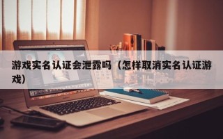 游戏实名认证会泄露吗（怎样取消实名认证游戏）