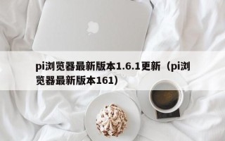 pi浏览器最新版本1.6.1更新（pi浏览器最新版本161）