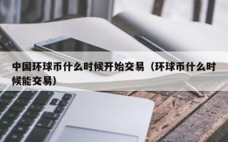 中国环球币什么时候开始交易（环球币什么时候能交易）