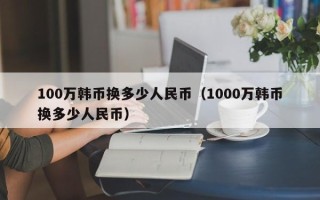 100万韩币换多少人民币（1000万韩币换多少人民币）