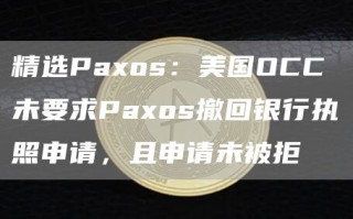 精选Paxos：美国OCC未要求Paxos撤回银行执照申请，且申请未被拒