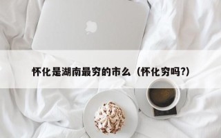 怀化是湖南最穷的市么（怀化穷吗?）