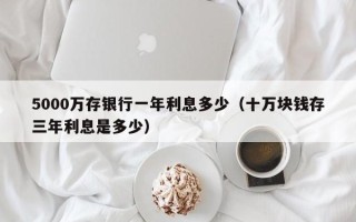 5000万存银行一年利息多少（十万块钱存三年利息是多少）