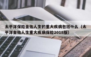 太平洋保险金佑人生的重大疾病包括什么（太平洋金佑人生重大疾病保险2018版）