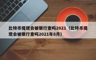 比特币提现会被银行查吗2021（比特币提现会被银行查吗2021年8月）