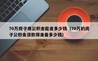 70万房子用公积金能省多少钱（70万的房子公积金贷款得准备多少钱）