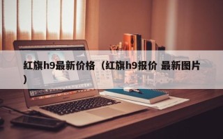 红旗h9最新价格（红旗h9报价 最新图片）