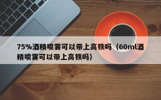 75%酒精喷雾可以带上高铁吗（60ml酒精喷雾可以带上高铁吗）