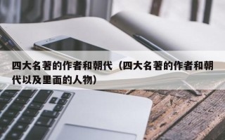 四大名著的作者和朝代（四大名著的作者和朝代以及里面的人物）