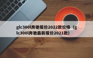 glc300l奔驰报价2022款价格（glc300l奔驰最新报价2021款）