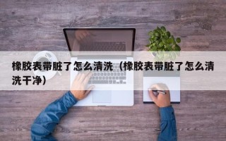 橡胶表带脏了怎么清洗（橡胶表带脏了怎么清洗干净）