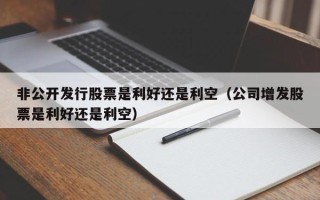 非公开发行股票是利好还是利空（公司增发股票是利好还是利空）