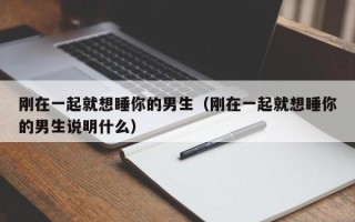 刚在一起就想睡你的男生（刚在一起就想睡你的男生说明什么）