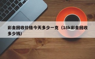 彩金回收价格今天多少一克（18k彩金回收多少钱）